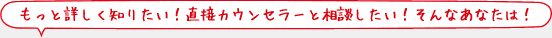 もっと詳しく知りたい！直接カウンセラーと相談したい！そんなあなたは！